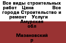 Все виды строительных работ › Цена ­ 1 000 - Все города Строительство и ремонт » Услуги   . Амурская обл.,Мазановский р-н